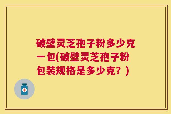 破壁灵芝孢子粉多少克一包(破壁灵芝孢子粉包装规格是多少克？)