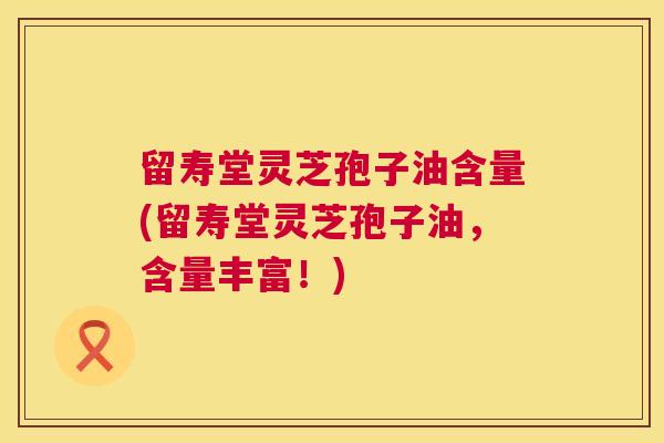 留寿堂灵芝孢子油含量(留寿堂灵芝孢子油,含量丰富!) 留寿堂灵芝孢子油含量(留寿堂灵芝孢子油,含量丰富!)