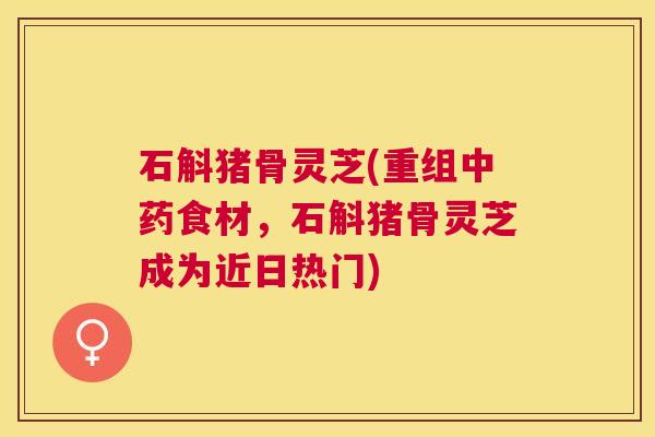 石斛猪骨灵芝(重组食材，石斛猪骨灵芝成为近日热门)