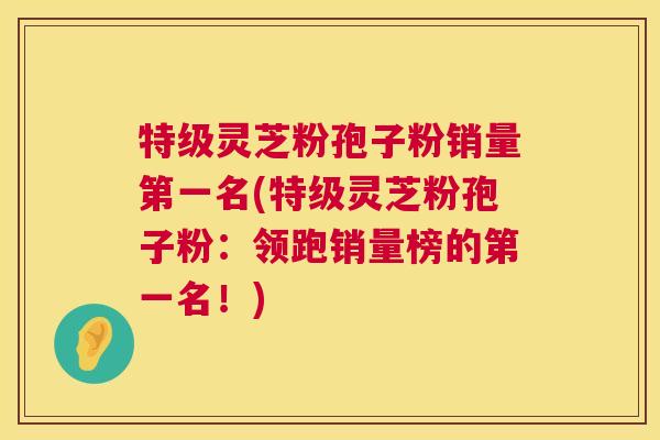 特级灵芝粉孢子粉销量第一名(特级灵芝粉孢子粉：领跑销量榜的第一名！)