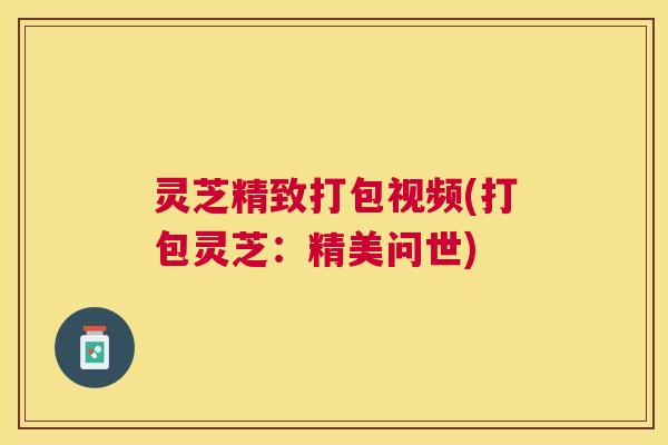 灵芝精致打包视频(打包灵芝：精美问世)