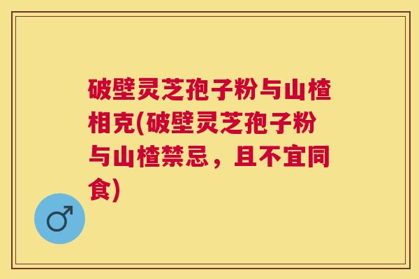 破壁灵芝孢子粉与山楂相克(破壁灵芝孢子粉与山楂禁忌，且不宜同食)