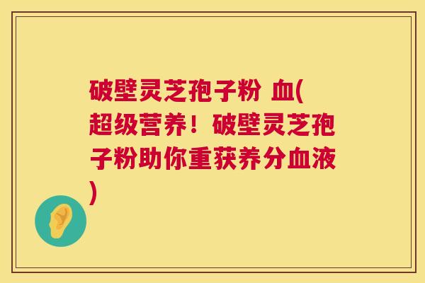 破壁灵芝孢子粉 (超级营养!破壁灵芝孢子粉助你重获养分液) 破壁灵芝孢子粉 (超级营养!破壁灵芝孢子粉助你重获养分液)