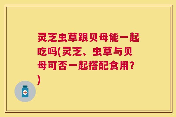 灵芝虫草跟贝母能一起吃吗(灵芝、虫草与贝母可否一起搭配食用?) 灵芝虫草跟贝母能一起吃吗(灵芝、虫草与贝母可否一起搭配食用?)