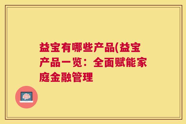 益宝有哪些产品(益宝产品一览:全面赋能家庭金融管理 益宝有哪些产品(益宝产品一览:全面赋能家庭金融管理