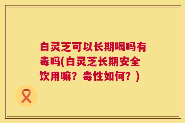 白灵芝可以长期喝吗有毒吗(白灵芝长期安全饮用嘛?毒性如何?) 白灵芝可以长期喝吗有毒吗(白灵芝长期安全饮用嘛?毒性如何?)