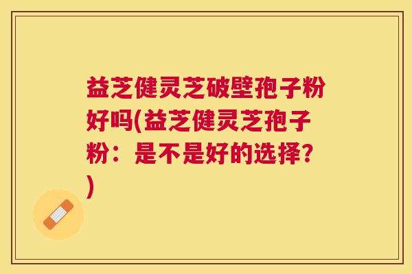 益芝健灵芝破壁孢子粉好吗(益芝健灵芝孢子粉：是不是好的选择？)
