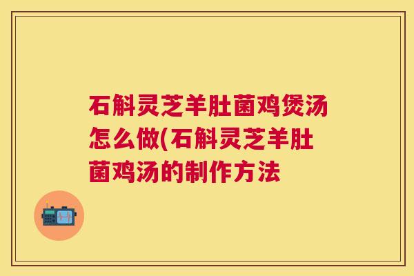石斛灵芝羊肚菌鸡煲汤怎么做(石斛灵芝羊肚菌鸡汤的制作方法 石斛灵芝羊肚菌鸡煲汤怎么做(石斛灵芝羊肚菌鸡汤的制作方法