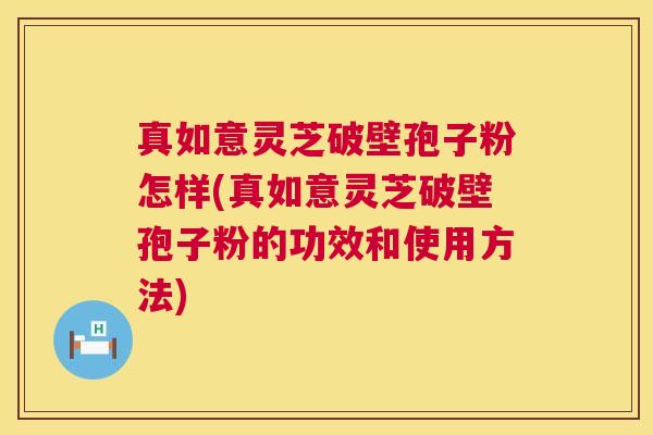 真如意灵芝破壁孢子粉怎样(真如意灵芝破壁孢子粉的功效和使用方法)