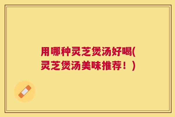 用哪种灵芝煲汤好喝(灵芝煲汤美味推荐！)