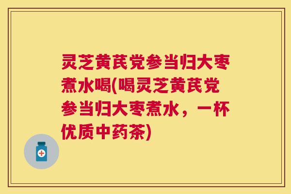 灵芝黄芪党参当归大枣煮水喝(喝灵芝黄芪党参当归大枣煮水,一杯优质茶) 灵芝黄芪党参当归大枣煮水喝(喝灵芝黄芪党参当归大枣煮水,一杯优质茶)