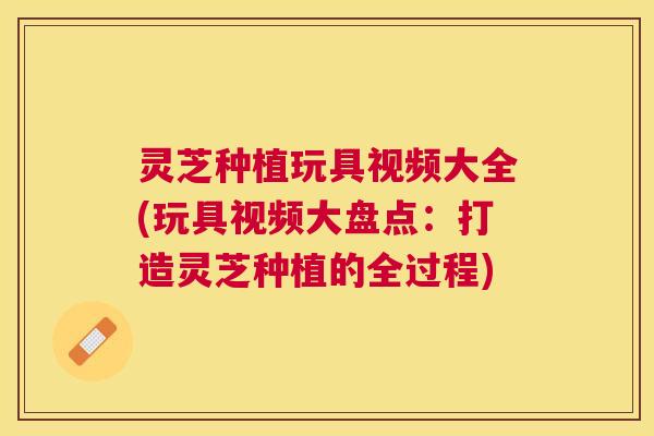 灵芝种植玩具视频大全(玩具视频大盘点:打造灵芝种植的全过程) 灵芝种植玩具视频大全(玩具视频大盘点:打造灵芝种植的全过程)