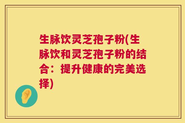 生脉饮灵芝孢子粉(生脉饮和灵芝孢子粉的结合：提升健康的完美选择)