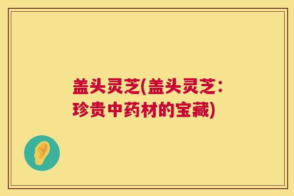 盖头灵芝(盖头灵芝：珍贵材的宝藏)