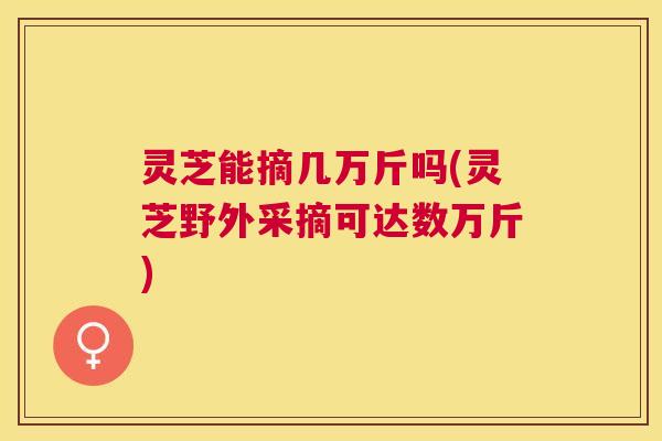 灵芝能摘几万斤吗(灵芝野外采摘可达数万斤)