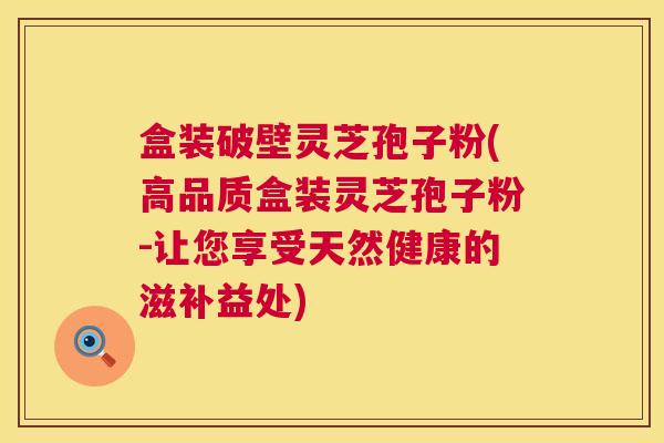 盒装破壁灵芝孢子粉(高品质盒装灵芝孢子粉-让您享受天然健康的滋补益处)
