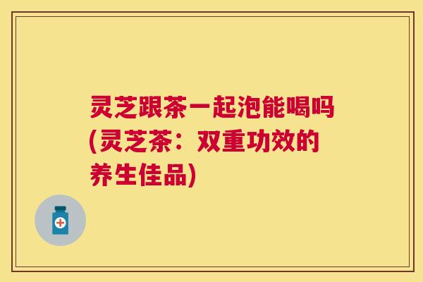 灵芝跟茶一起泡能喝吗(灵芝茶:双重功效的养生佳品) 灵芝跟茶一起泡能喝吗(灵芝茶:双重功效的养生佳品)