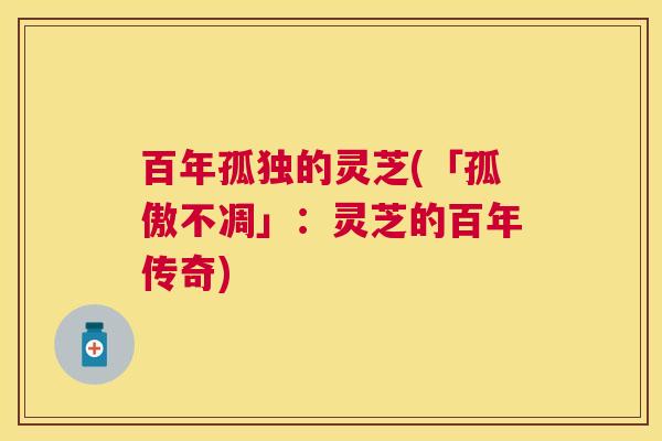 百年孤独的灵芝(「孤傲不凋」:灵芝的百年传奇) 百年孤独的灵芝(「孤傲不凋」:灵芝的百年传奇)