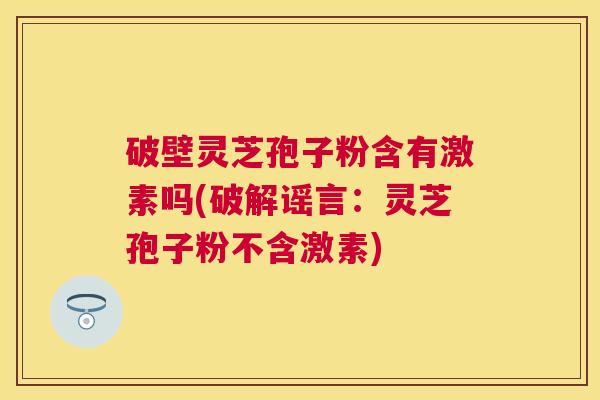 破壁灵芝孢子粉含有激素吗(破解谣言:灵芝孢子粉不含激素) 破壁灵芝孢子粉含有激素吗(破解谣言:灵芝孢子粉不含激素)