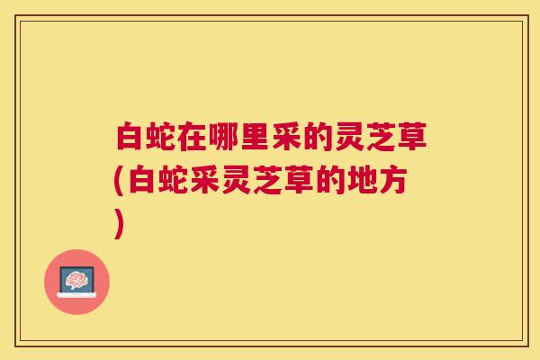 白蛇在哪里采的灵芝草(白蛇采灵芝草的地方) 白蛇在哪里采的灵芝草(白蛇采灵芝草的地方)