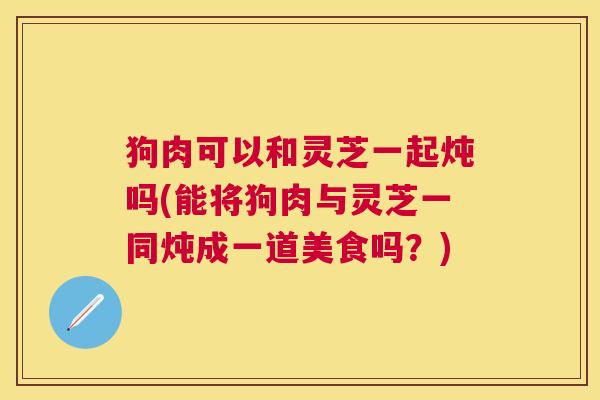 狗肉可以和灵芝一起炖吗(能将狗肉与灵芝一同炖成一道美食吗？)