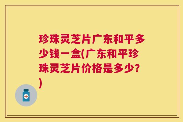 珍珠灵芝片广东和平多少钱一盒(广东和平珍珠灵芝片价格是多少？)