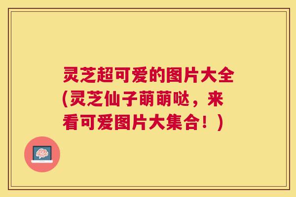 灵芝超可爱的图片大全(灵芝仙子萌萌哒，来看可爱图片大集合！)