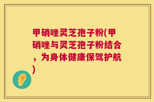 甲硝唑灵芝孢子粉(甲硝唑与灵芝孢子粉结合，为身体健康保驾护航)