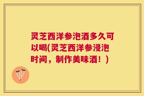 灵芝西洋参泡酒多久可以喝(灵芝西洋参浸泡时间,制作美味酒!) 灵芝西洋参泡酒多久可以喝(灵芝西洋参浸泡时间,制作美味酒!)