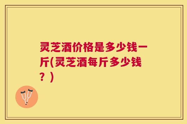 灵芝酒价格是多少钱一斤(灵芝酒每斤多少钱?) 灵芝酒价格是多少钱一斤(灵芝酒每斤多少钱?)