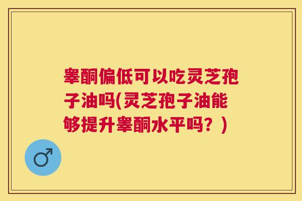 睾酮偏低可以吃灵芝孢子油吗(灵芝孢子油能够提升睾酮水平吗?) 睾酮偏低可以吃灵芝孢子油吗(灵芝孢子油能够提升睾酮水平吗?)