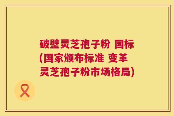 破壁灵芝孢子粉 国标(国家颁布标准 变革灵芝孢子粉市场格局)