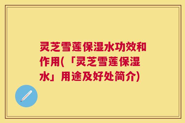 灵芝雪莲保湿水功效和作用(「灵芝雪莲保湿水」用途及好处简介)