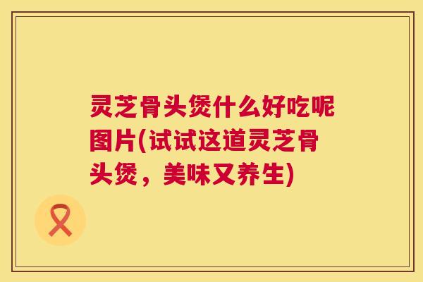 灵芝骨头煲什么好吃呢图片(试试这道灵芝骨头煲，美味又养生)