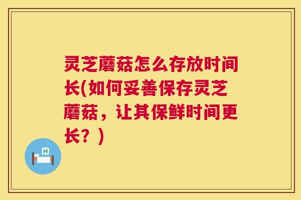 灵芝蘑菇怎么存放时间长(如何妥善保存灵芝蘑菇，让其保鲜时间更长？)