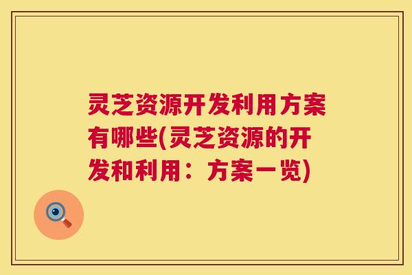 灵芝资源开发利用方案有哪些(灵芝资源的开发和利用：方案一览)