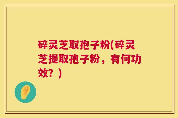 碎灵芝取孢子粉(碎灵芝提取孢子粉，有何功效？)