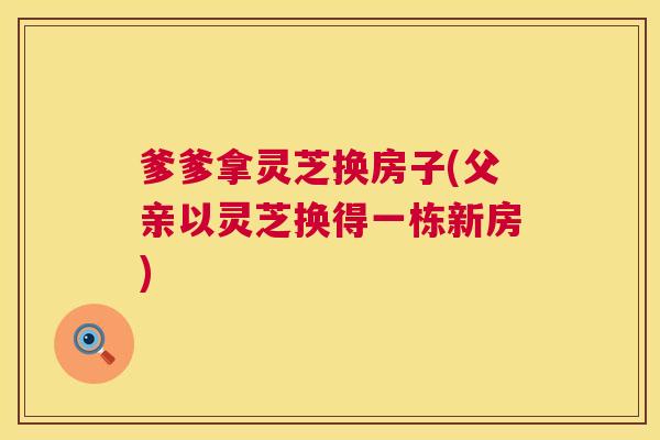 爹爹拿灵芝换房子(父亲以灵芝换得一栋新房) 爹爹拿灵芝换房子(父亲以灵芝换得一栋新房)