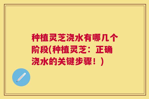 种植灵芝浇水有哪几个阶段(种植灵芝:正确浇水的关键步骤!) 种植灵芝浇水有哪几个阶段(种植灵芝:正确浇水的关键步骤!)
