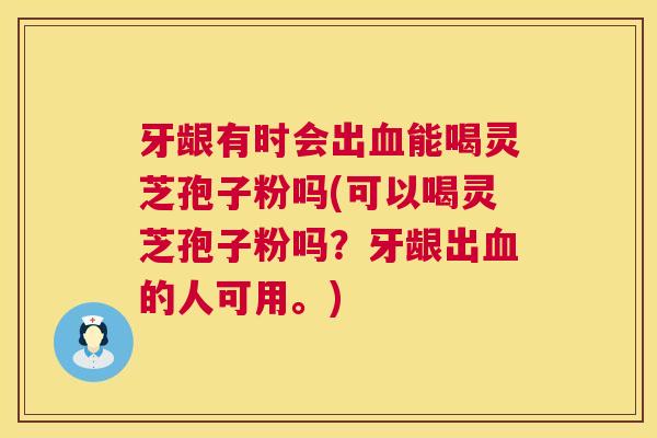牙龈有时会出能喝灵芝孢子粉吗(可以喝灵芝孢子粉吗?牙龈出的人可用。) 牙龈有时会出能喝灵芝孢子粉吗(可以喝灵芝孢子粉吗?牙龈出的人可用。)