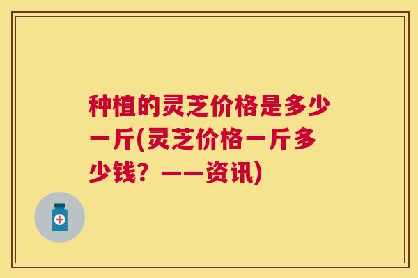 种植的灵芝价格是多少一斤(灵芝价格一斤多少钱?——资讯) 种植的灵芝价格是多少一斤(灵芝价格一斤多少钱?——资讯)