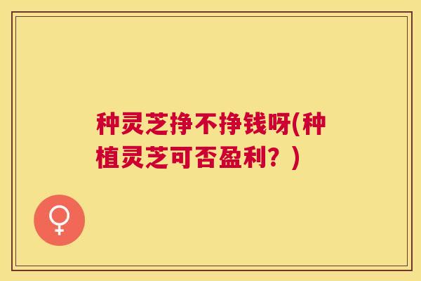 种灵芝挣不挣钱呀(种植灵芝可否盈利?) 种灵芝挣不挣钱呀(种植灵芝可否盈利?)