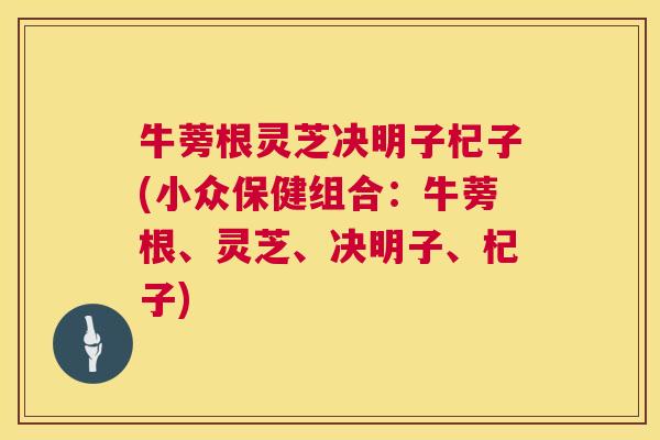 牛蒡根灵芝决明子杞子(小众保健组合:牛蒡根、灵芝、决明子、杞子) 牛蒡根灵芝决明子杞子(小众保健组合:牛蒡根、灵芝、决明子、杞子)
