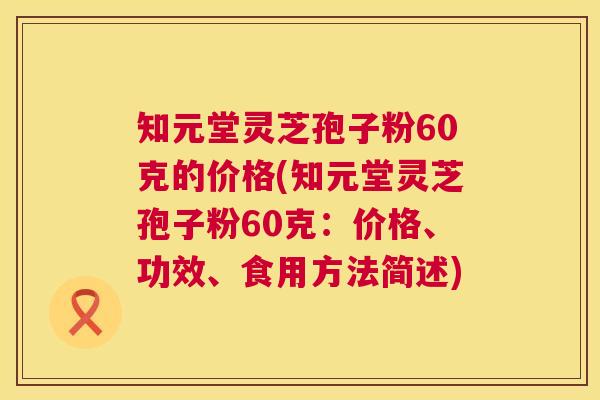知元堂灵芝孢子粉60克的价格(知元堂灵芝孢子粉60克：价格、功效、食用方法简述)