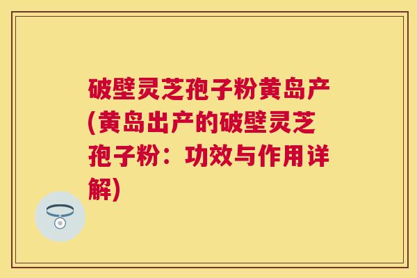 破壁灵芝孢子粉黄岛产(黄岛出产的破壁灵芝孢子粉:功效与作用详解) 破壁灵芝孢子粉黄岛产(黄岛出产的破壁灵芝孢子粉:功效与作用详解)