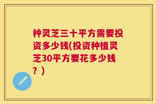 种灵芝三十平方需要投资多少钱(投资种植灵芝30平方要花多少钱？)