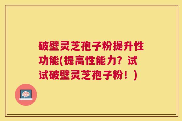 破壁灵芝孢子粉提升性功能(提高性能力？试试破壁灵芝孢子粉！)