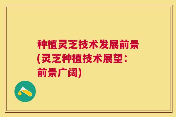 种植灵芝技术发展前景(灵芝种植技术展望:前景广阔) 种植灵芝技术发展前景(灵芝种植技术展望:前景广阔)