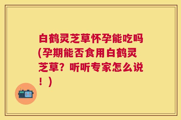 白鹤灵芝草怀孕能吃吗(孕期能否食用白鹤灵芝草?听听专家怎么说!) 白鹤灵芝草怀孕能吃吗(孕期能否食用白鹤灵芝草?听听专家怎么说!)