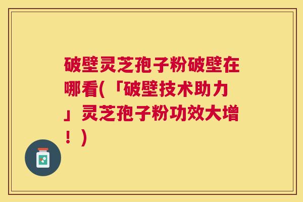 破壁灵芝孢子粉破壁在哪看(「破壁技术助力」灵芝孢子粉功效大增！)